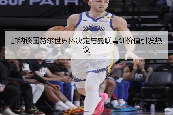 加纳谈图赫尔世界杯决定与曼联青训价值引发热议